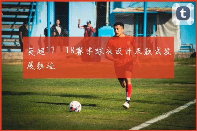 英超17–18赛季球衣设计及款式发展轨迹