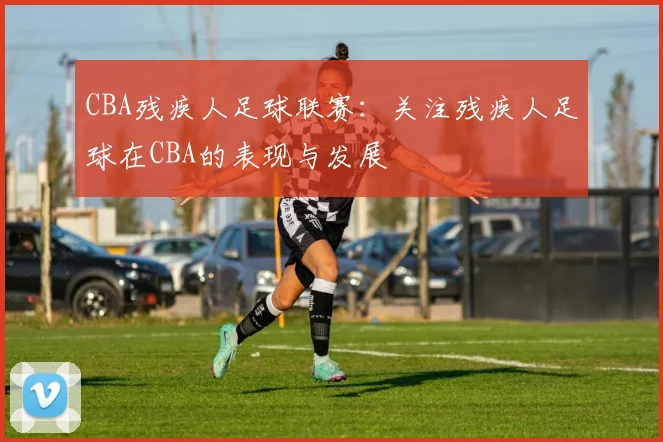 CBA残疾人足球联赛:关注残疾人足球在CBA的表现与发展
