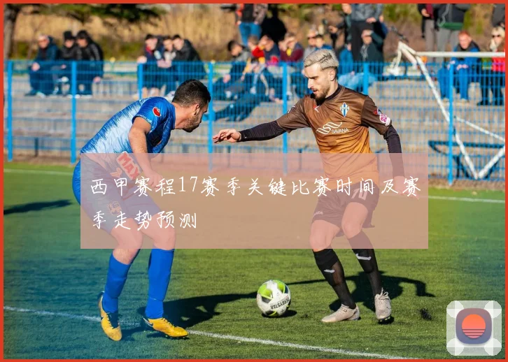 西甲赛程17赛季关键比赛时间及赛季走势预测