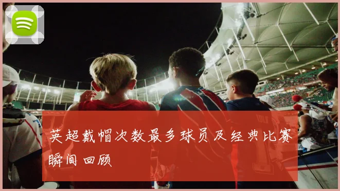 英超戴帽次数最多球员及经典比赛瞬间回顾